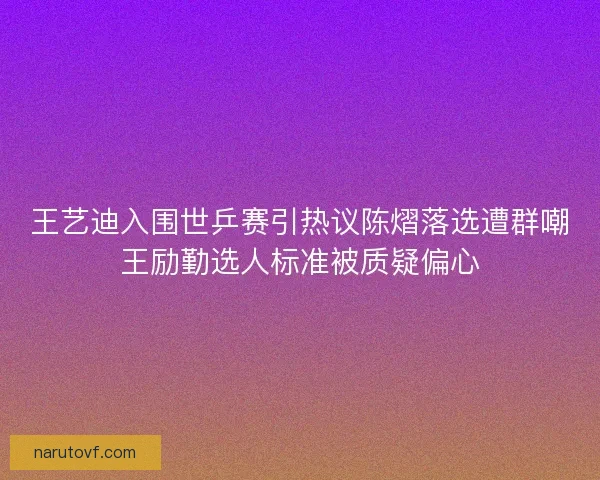 王艺迪入围世乒赛引热议陈熠落选遭群嘲王励勤选人标准被质疑偏心