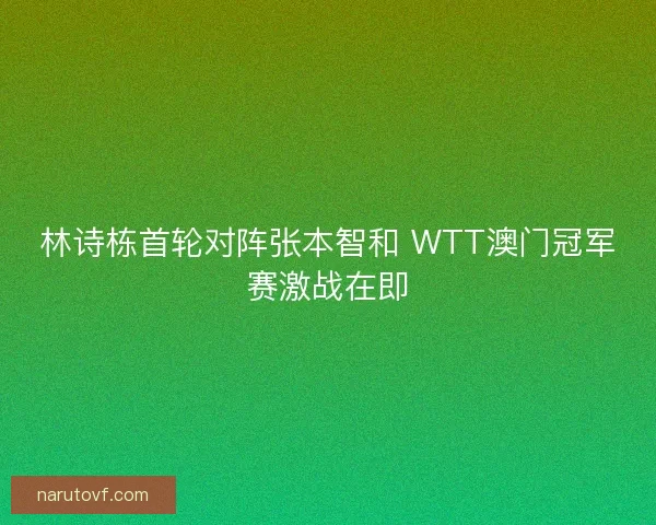 林诗栋首轮对阵张本智和 WTT澳门冠军赛激战在即 林诗栋首轮对阵张本智和 WTT澳门冠军赛激战在即