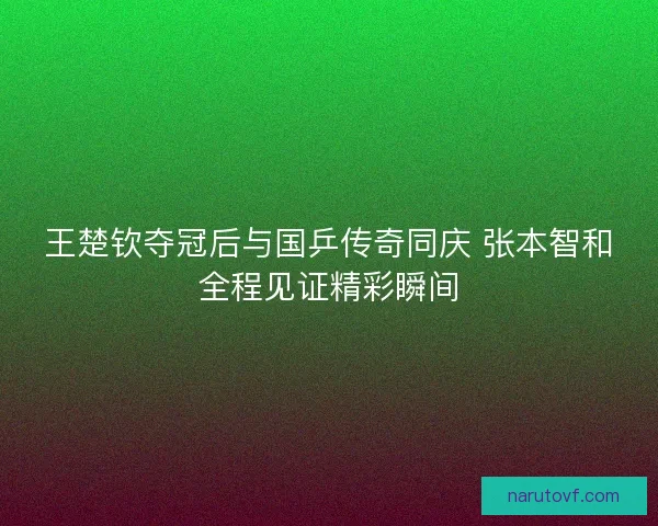 王楚钦夺冠后与国乒传奇同庆 张本智和全程见证精彩瞬间