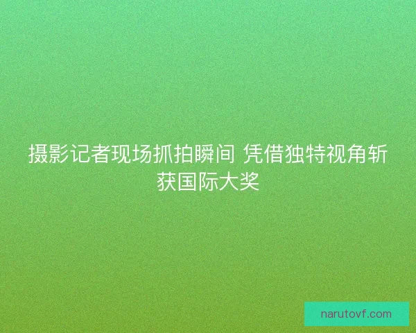 摄影记者现场抓拍瞬间 凭借独特视角斩获国际大奖