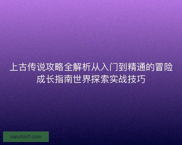 上古传说攻略全解析从入门到精通的冒险成长指南世界探索实战技巧